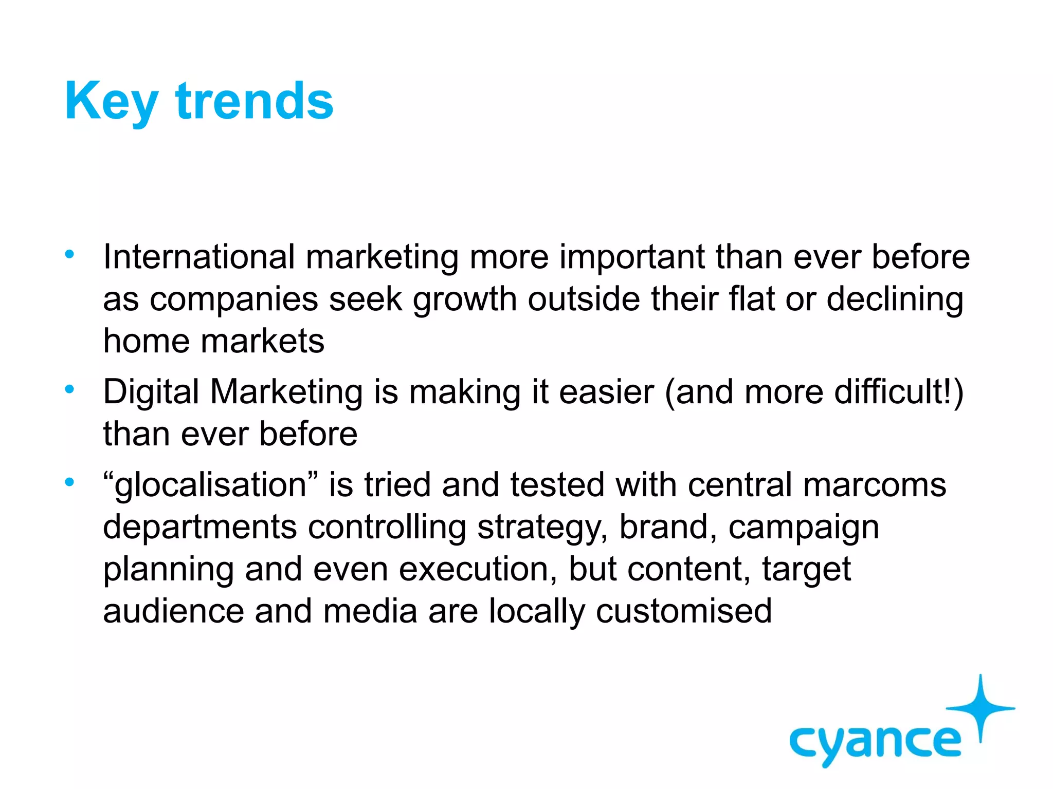 Key trends

• International marketing more important than ever before
  as companies seek growth outside their flat or declining
  home markets
• Digital Marketing is making it easier (and more difficult!)
  than ever before
• “glocalisation” is tried and tested with central marcoms
  departments controlling strategy, brand, campaign
  planning and even execution, but content, target
  audience and media are locally customised
 