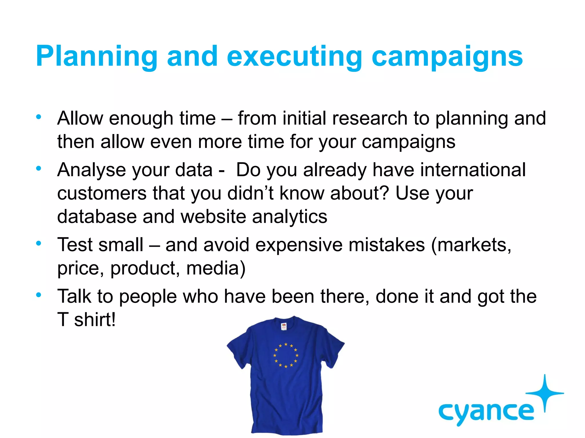 Planning and executing campaigns
• Allow enough time – from initial research to planning and
  then allow even more time for your campaigns
• Analyse your data - Do you already have international
  customers that you didn’t know about? Use your
  database and website analytics
• Test small – and avoid expensive mistakes (markets,
  price, product, media)
• Talk to people who have been there, done it and got the
  T shirt!
 