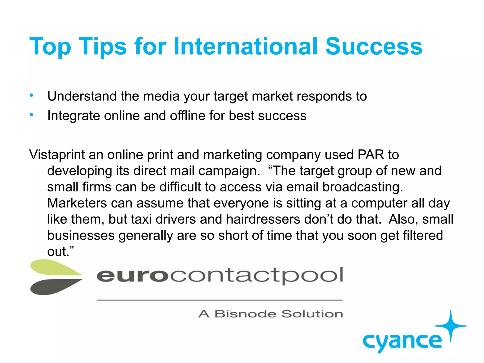 Top Tips for International Success
•   Understand the media your target market responds to
•   Integrate online and offline for best success

Vistaprint an online print and marketing company used PAR to
   developing its direct mail campaign. “The target group of new and
   small firms can be difficult to access via email broadcasting.
   Marketers can assume that everyone is sitting at a computer all day
   like them, but taxi drivers and hairdressers don’t do that. Also, small
   businesses generally are so short of time that you soon get filtered
   out.”
 