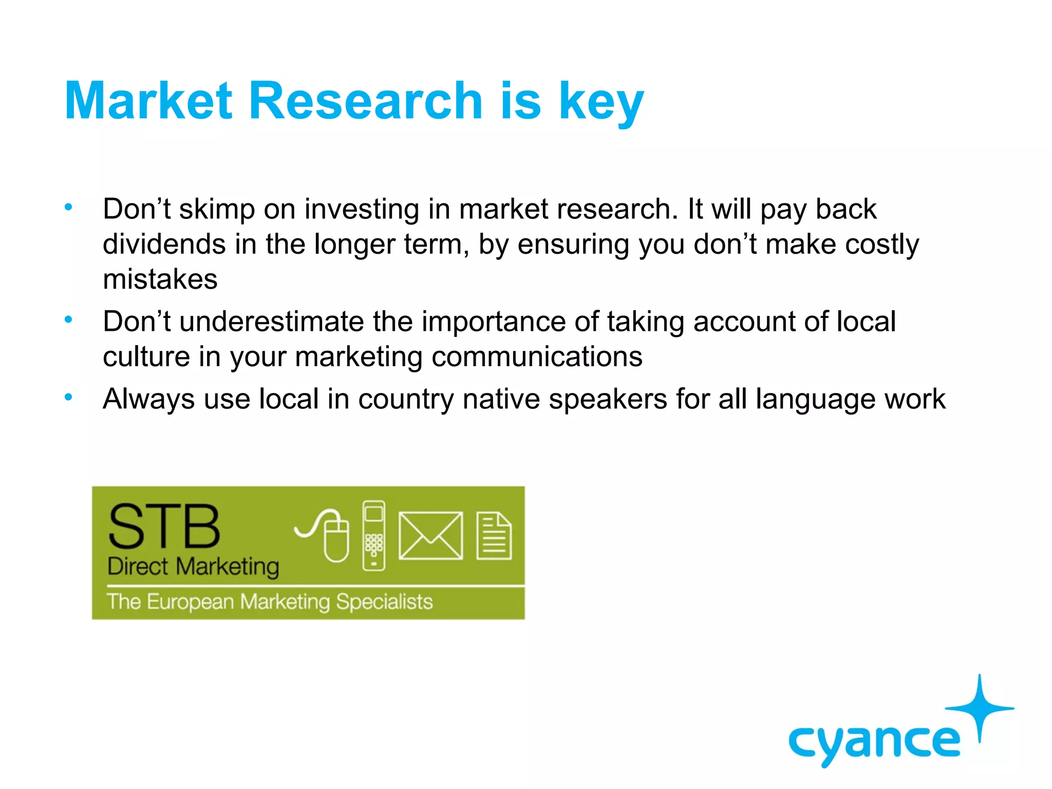 Market Research is key
•   Don’t skimp on investing in market research. It will pay back
    dividends in the longer term, by ensuring you don’t make costly
    mistakes
•   Don’t underestimate the importance of taking account of local
    culture in your marketing communications
•   Always use local in country native speakers for all language work
 