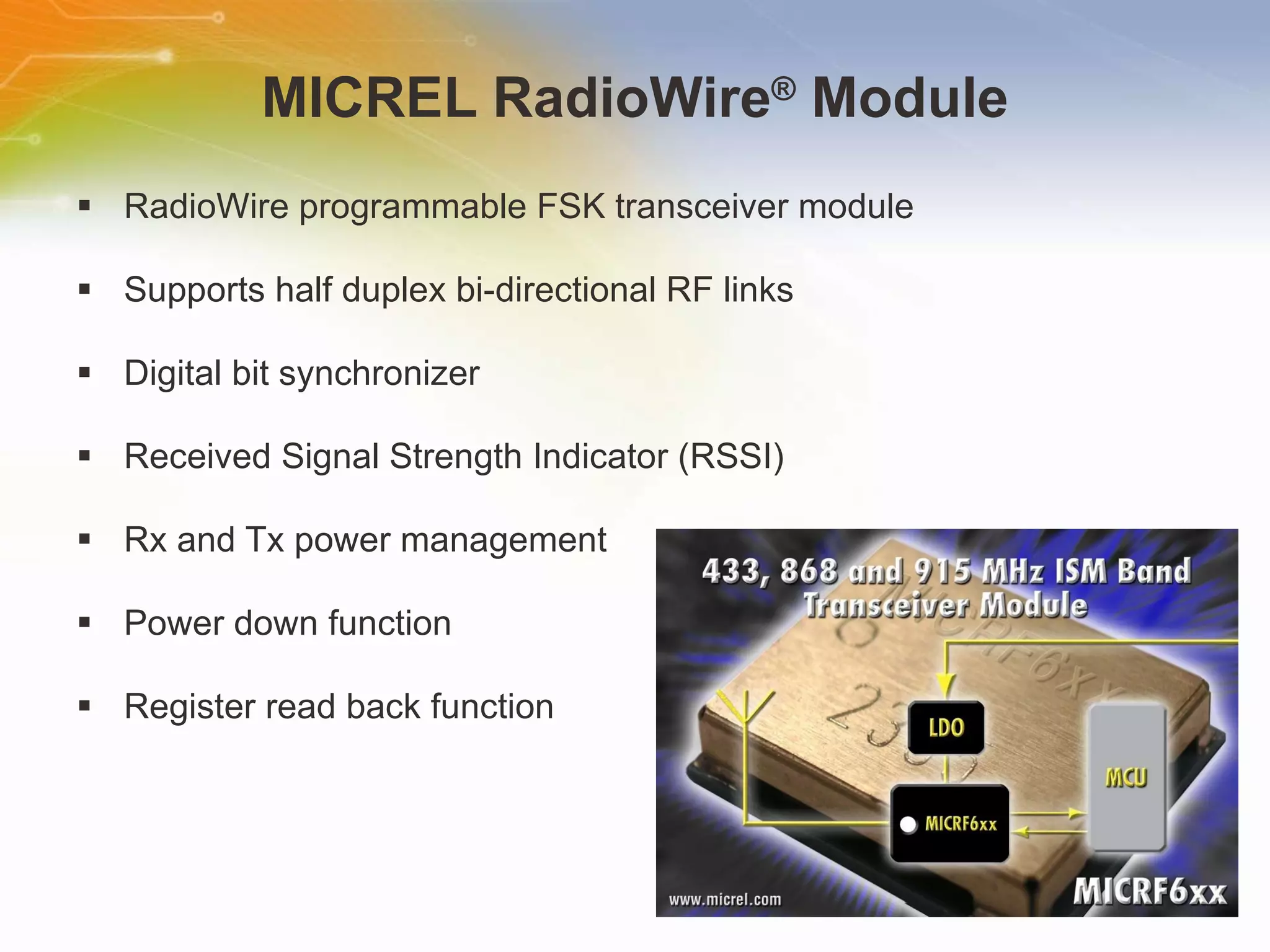 MICREL RadioWire ®  Module RadioWire programmable FSK transceiver module Supports half duplex bi-directional RF links Digital bit synchronizer Received Signal Strength Indicator (RSSI) Rx and Tx power management Power down function Register read back function 