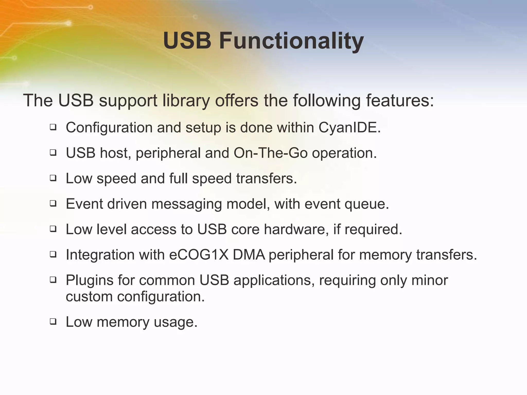 USB Functionality The USB support library offers the following features: Configuration and setup is done within CyanIDE. USB host, peripheral and On-The-Go operation. Low speed and full speed transfers. Event driven messaging model, with event queue. Low level access to USB core hardware, if required. Integration with eCOG1X DMA peripheral for memory transfers. Plugins for common USB applications, requiring only minor custom configuration. Low memory usage.  