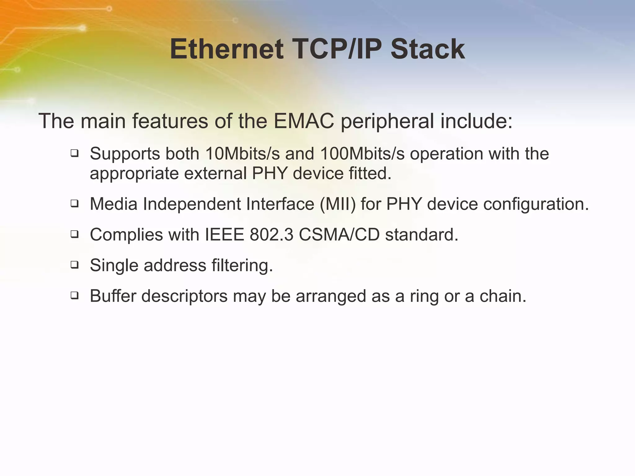 Ethernet TCP/IP Stack The main features of the EMAC peripheral include: Supports both 10Mbits/s and 100Mbits/s operation with the appropriate external PHY device fitted.  Media Independent Interface (MII) for PHY device configuration. Complies with IEEE 802.3 CSMA/CD standard.  Single address filtering.  Buffer descriptors may be arranged as a ring or a chain.  