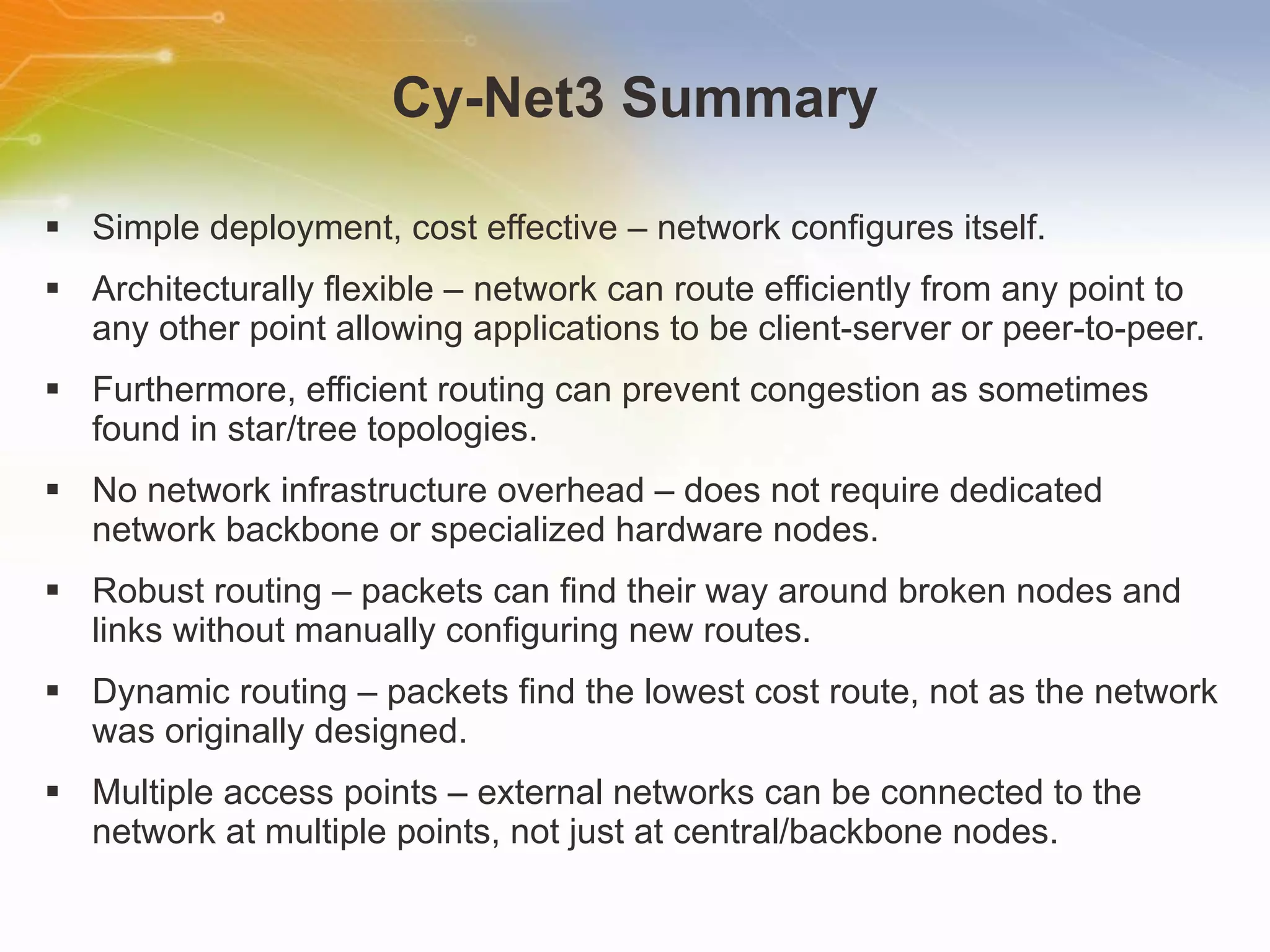 Cy-Net3 Summary Simple deployment, cost effective – network configures itself. Architecturally flexible – network can route efficiently from any point to any other point allowing applications to be client-server or peer-to-peer. Furthermore, efficient routing can prevent congestion as sometimes found in star/tree topologies. No network infrastructure overhead – does not require dedicated network backbone or specialized hardware nodes. Robust routing – packets can find their way around broken nodes and links without manually configuring new routes. Dynamic routing – packets find the lowest cost route, not as the network was originally designed. Multiple access points – external networks can be connected to the network at multiple points, not just at central/backbone nodes. 