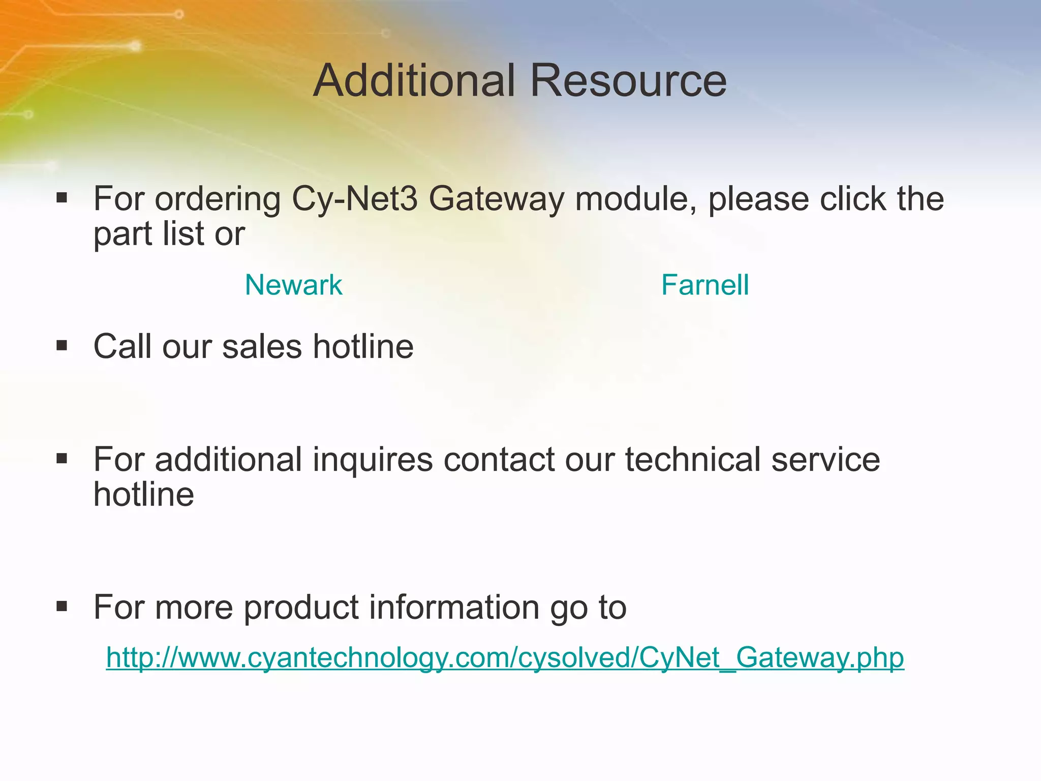 Additional Resource For ordering Cy-Net3 Gateway module, please click the part list or Call our sales hotline For additional inquires contact our technical service hotline For more product information go to http://www.cyantechnology.com/cysolved/CyNet_Gateway.php Newark Farnell 