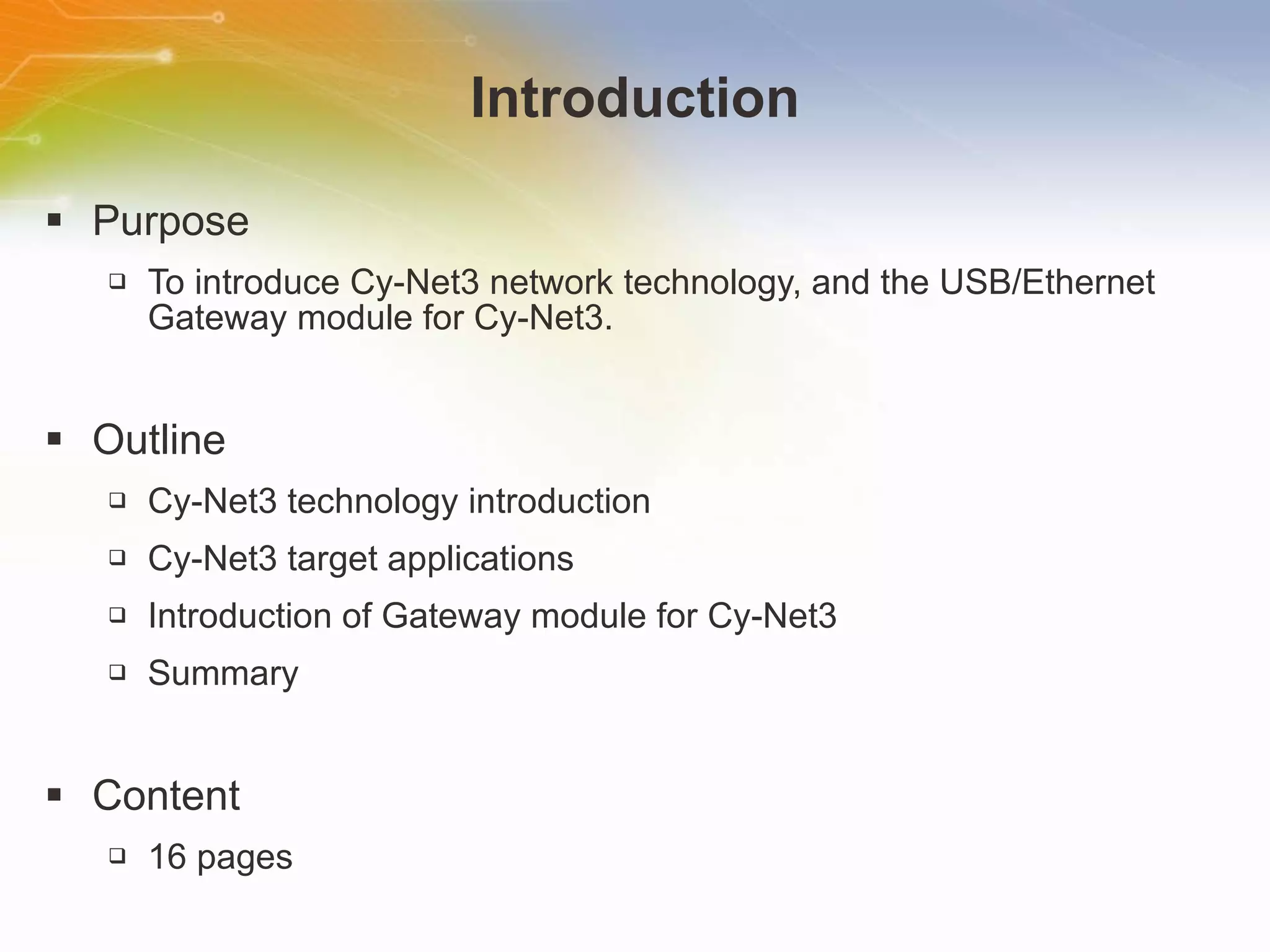 Introduction Purpose To introduce Cy-Net3 network technology, and the USB/Ethernet Gateway module for Cy-Net3. Outline Cy-Net3 technology introduction Cy-Net3 target applications Introduction of Gateway module for Cy-Net3 Summary Content 16 pages 