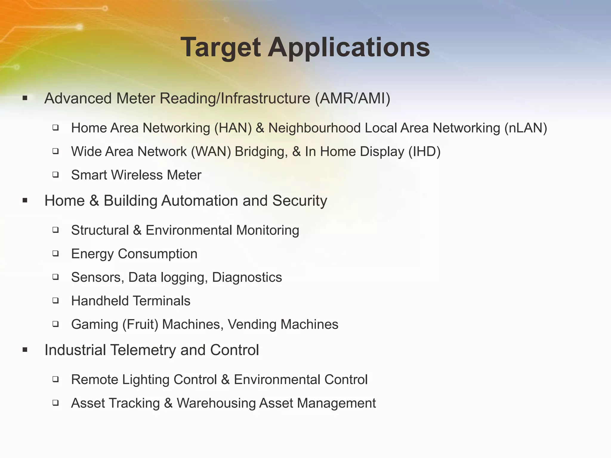 Target Applications Advanced Meter Reading/Infrastructure (AMR/AMI) Home Area Networking (HAN) & Neighbourhood Local Area Networking (nLAN) Wide Area Network (WAN) Bridging, & In Home Display (IHD)  Smart Wireless Meter  Home & Building Automation and Security Structural & Environmental Monitoring Energy Consumption Sensors, Data logging, Diagnostics Handheld Terminals Gaming (Fruit) Machines, Vending Machines Industrial Telemetry and Control Remote Lighting Control & Environmental Control Asset Tracking & Warehousing Asset Management 