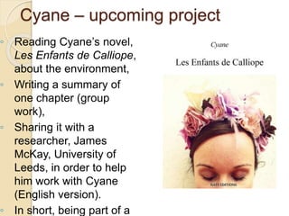 ◦ Reading Cyane’s novel,
Les Enfants de Calliope,
about the environment,
◦ Writing a summary of
one chapter (group
work),
◦ Sharing it with a
researcher, James
McKay, University of
Leeds, in order to help
him work with Cyane
(English version).
◦ In short, being part of a
Cyane – upcoming project
 