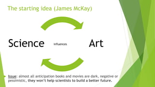 The starting idea (James McKay)
influences
 Issue: almost all anticipation books and movies are dark, negative or
pessimistic, they won’t help scientists to build a better future.
Science Art
 