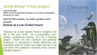 James McKay*’s first project
*Centre Manager
EPSRC Centre for Doctoral Training in Low Carbon Technologies
University of Leeds
“Dreams of a Low Carbon Future imagines the
UK in the year 2150 – as a sustainable, low-
carbon, prosperous society. It’s not a fantasy
utopia – there are still conflicts and political
problems: it represents a wildly optimistic but
plausible vision of where we might end up if we
can solve the problems resulting from climate
change impacts.”
With his PhD students, he made a graphic novel
entitled
Dreams of a Low Carbon Future
 