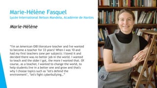 Marie-Hélène Fasquel
Lycée International Nelson Mandela, Académie de Nantes
“I'm an American OIB literature teacher and I've wanted
to become a teacher for 33 years! When I was 10 and
had my first teachers (one per subject): I loved it and
decided there was no better job in the world. I wanted
to teach and the older I got, the more I wanted that. Of
course, as a teacher, I wanted to change the world, to
help students live in a better one and grow and that's
why I choose topics such as "let's defend the
environment", "let's fight cyberbullying…”
Marie-Hélène
 
