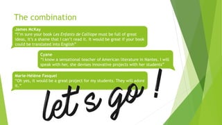 The combination
James McKay
“I’m sure your book Les Enfants de Calliope must be full of great
ideas, it’s a shame that I can’t read it. It would be great if your book
could be translated into English”
Cyane
“I know a sensational teacher of American literature in Nantes. I will
speak with her, she devises innovative projects with her students”
Marie-Hélène Fasquel
“Oh yes, it would be a great project for my students. They will adore
it.”
 