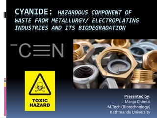 CYANIDE: HAZARDOUS COMPONENT OF
WASTE FROM METALLURGY/ ELECTROPLATING
INDUSTRIES AND ITS BIODEGRADATION
Presented by:
Manju Chhetri
M.Tech (Biotechnology)
Kathmandu University
 