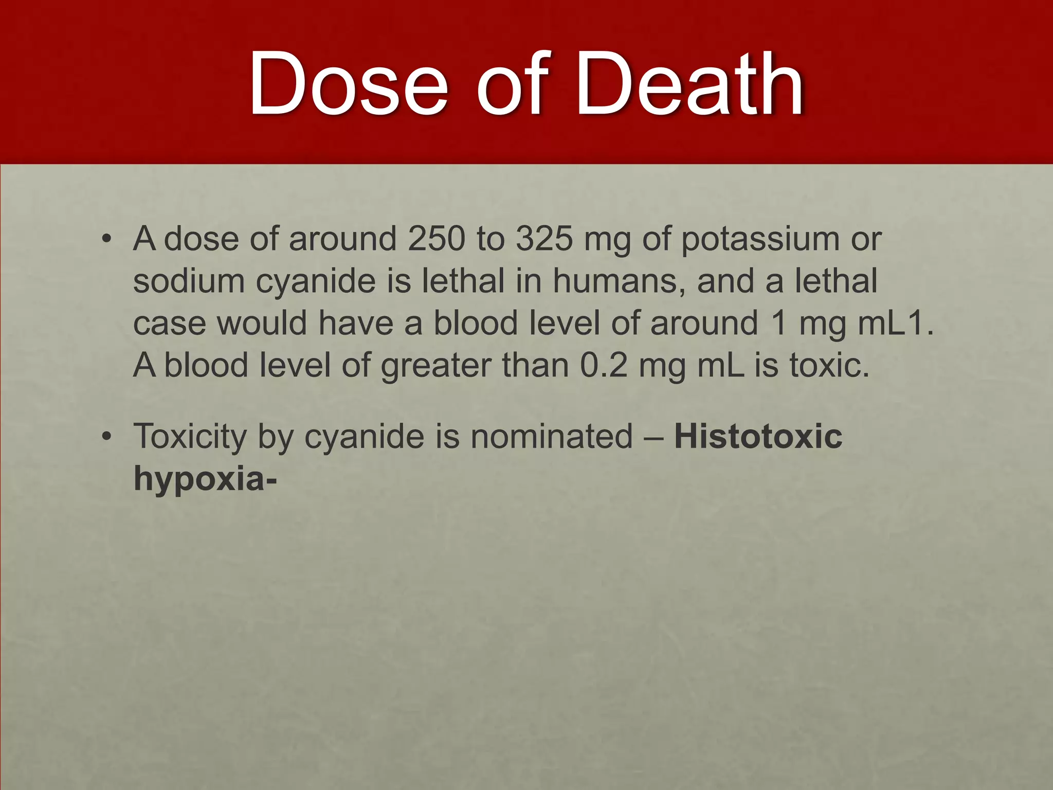 Dose of Death
• A dose of around 250 to 325 mg of potassium or
sodium cyanide is lethal in humans, and a lethal
case would have a blood level of around 1 mg mL1.
A blood level of greater than 0.2 mg mL is toxic.
• Toxicity by cyanide is nominated – Histotoxic
hypoxia-

 