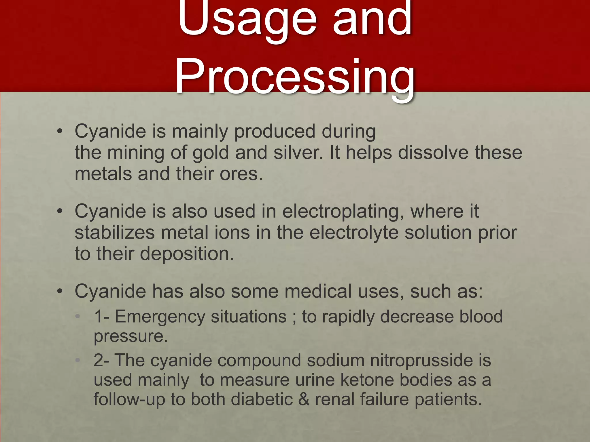 Usage and
Processing
• Cyanide is mainly produced during
the mining of gold and silver. It helps dissolve these
metals and their ores.
• Cyanide is also used in electroplating, where it
stabilizes metal ions in the electrolyte solution prior
to their deposition.
• Cyanide has also some medical uses, such as:
• 1- Emergency situations ; to rapidly decrease blood
pressure.
• 2- The cyanide compound sodium nitroprusside is
used mainly to measure urine ketone bodies as a
follow-up to both diabetic & renal failure patients.

 
