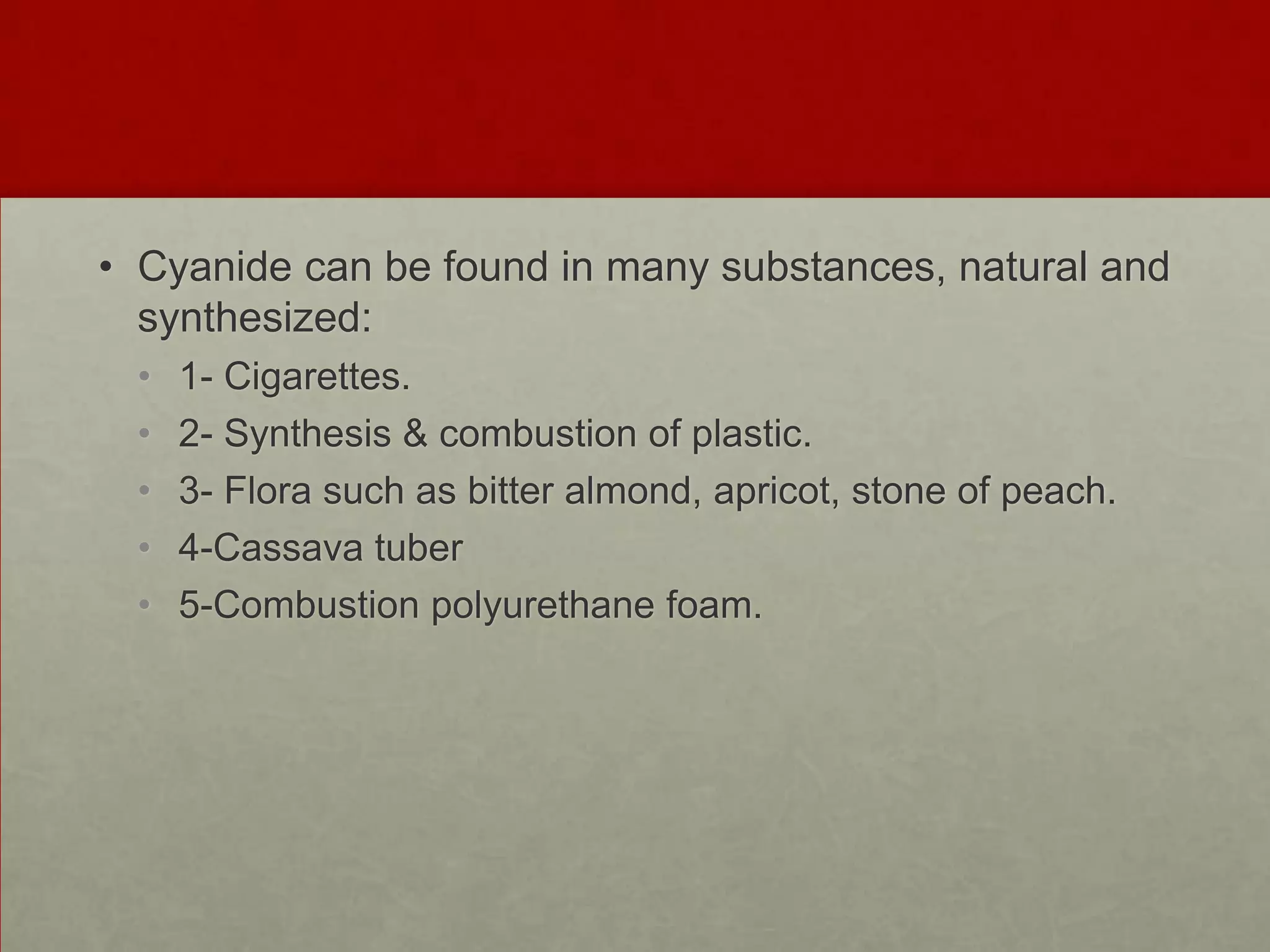 • Cyanide can be found in many substances, natural and
synthesized:
•
•
•
•
•

1- Cigarettes.
2- Synthesis & combustion of plastic.
3- Flora such as bitter almond, apricot, stone of peach.
4-Cassava tuber
5-Combustion polyurethane foam.

 