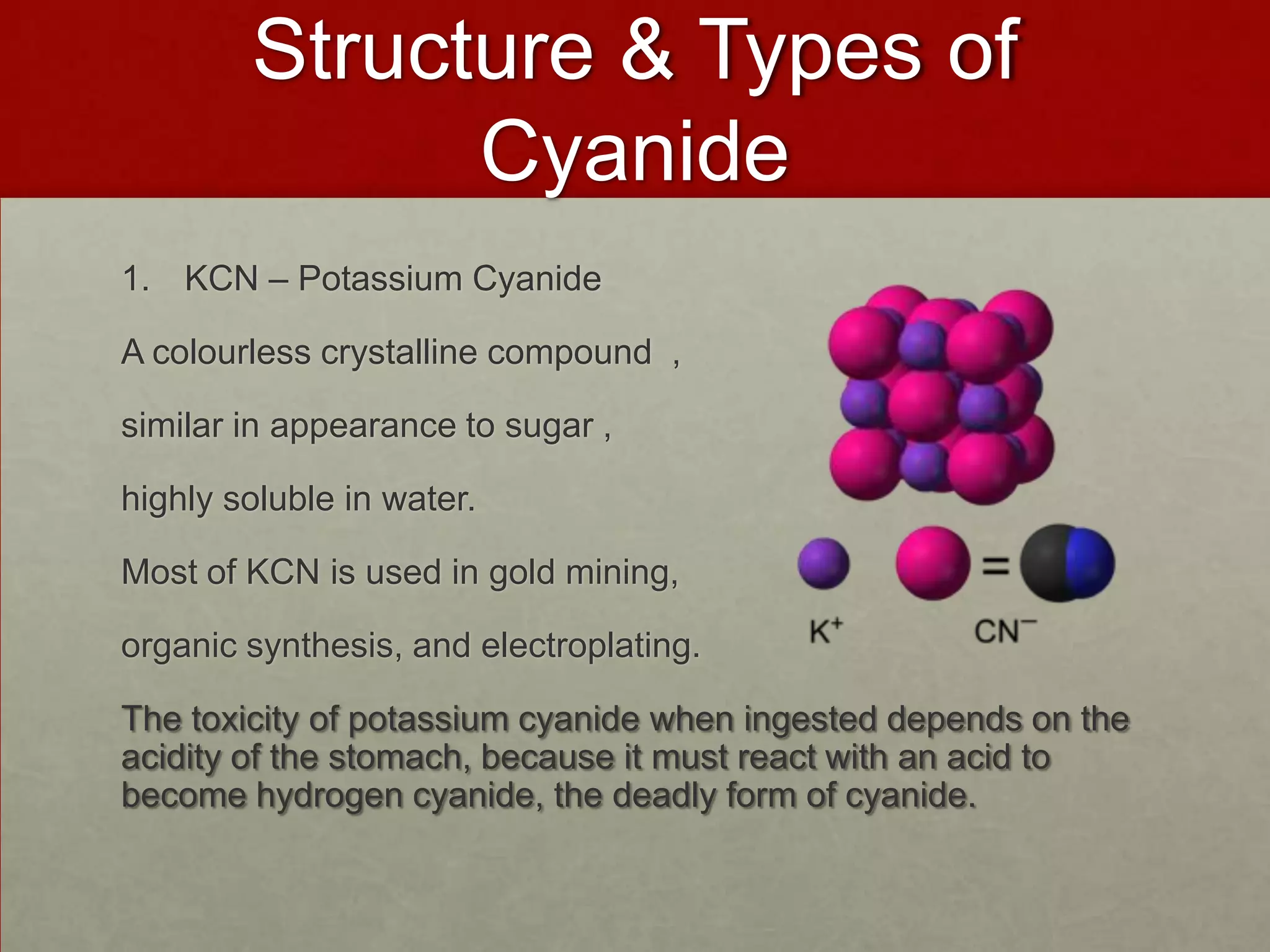 Structure & Types of
Cyanide
1. KCN – Potassium Cyanide

A colourless crystalline compound ,
similar in appearance to sugar ,
highly soluble in water.

Most of KCN is used in gold mining,
organic synthesis, and electroplating.
The toxicity of potassium cyanide when ingested depends on the
acidity of the stomach, because it must react with an acid to
become hydrogen cyanide, the deadly form of cyanide.

 
