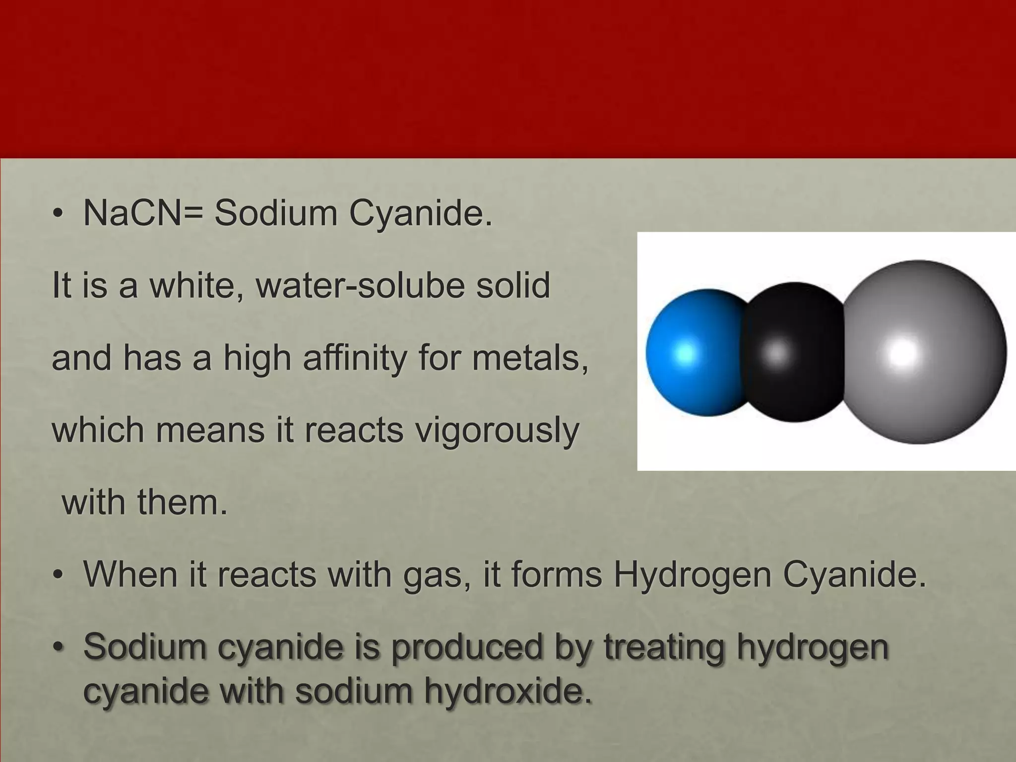 • NaCN= Sodium Cyanide.
It is a white, water-solube solid
and has a high affinity for metals,
which means it reacts vigorously
with them.

• When it reacts with gas, it forms Hydrogen Cyanide.
• Sodium cyanide is produced by treating hydrogen
cyanide with sodium hydroxide.

 