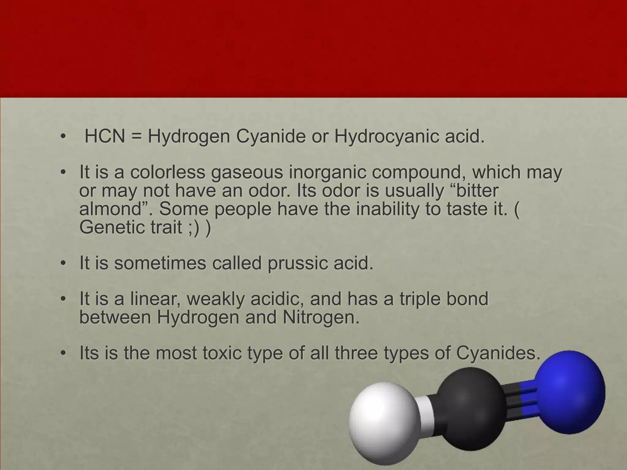 • HCN = Hydrogen Cyanide or Hydrocyanic acid.

• It is a colorless gaseous inorganic compound, which may
or may not have an odor. Its odor is usually “bitter
almond”. Some people have the inability to taste it. (
Genetic trait ;) )
• It is sometimes called prussic acid.
• It is a linear, weakly acidic, and has a triple bond
between Hydrogen and Nitrogen.
• Its is the most toxic type of all three types of Cyanides.

 
