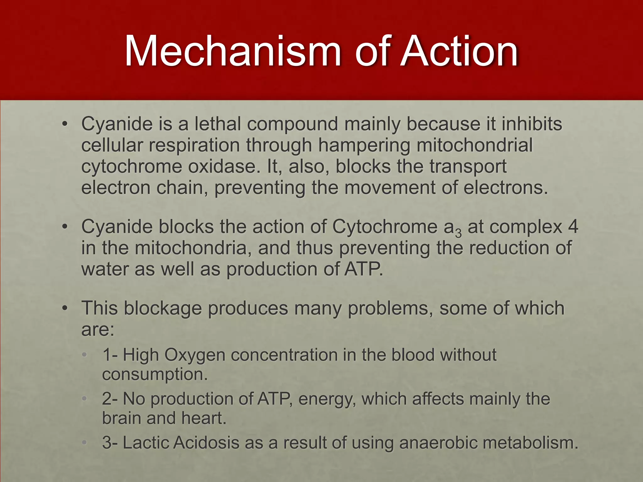 Mechanism of Action
• Cyanide is a lethal compound mainly because it inhibits
cellular respiration through hampering mitochondrial
cytochrome oxidase. It, also, blocks the transport
electron chain, preventing the movement of electrons.
• Cyanide blocks the action of Cytochrome a3 at complex 4
in the mitochondria, and thus preventing the reduction of
water as well as production of ATP.
• This blockage produces many problems, some of which
are:
• 1- High Oxygen concentration in the blood without
consumption.
• 2- No production of ATP, energy, which affects mainly the
brain and heart.
• 3- Lactic Acidosis as a result of using anaerobic metabolism.

 
