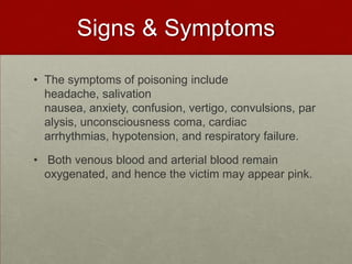 Signs & Symptoms
• The symptoms of poisoning include
headache, salivation
nausea, anxiety, confusion, vertigo, convulsions, par
alysis, unconsciousness coma, cardiac
arrhythmias, hypotension, and respiratory failure.

• Both venous blood and arterial blood remain
oxygenated, and hence the victim may appear pink.

 
