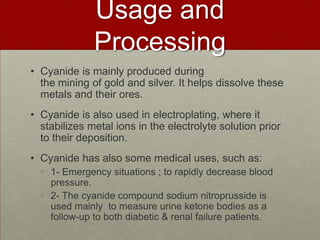 Usage and
Processing
• Cyanide is mainly produced during
the mining of gold and silver. It helps dissolve these
metals and their ores.
• Cyanide is also used in electroplating, where it
stabilizes metal ions in the electrolyte solution prior
to their deposition.
• Cyanide has also some medical uses, such as:
• 1- Emergency situations ; to rapidly decrease blood
pressure.
• 2- The cyanide compound sodium nitroprusside is
used mainly to measure urine ketone bodies as a
follow-up to both diabetic & renal failure patients.

 