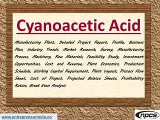 www.entrepreneurindia.co
Cyanoacetic Acid
Manufacturing Plant, Detailed Project Report, Profile, Business
Plan, Industry Trends, Market Research, Survey, Manufacturing
Process, Machinery, Raw Materials, Feasibility Study, Investment
Opportunities, Cost and Revenue, Plant Economics, Production
Schedule, Working Capital Requirement, Plant Layout, Process Flow
Sheet, Cost of Project, Projected Balance Sheets, Profitability
Ratios, Break Even Analysis
 