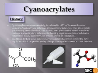  Cyanoacrylates were commercially introduced in 1950 by Tennesee Eastman
Company. Cyanoacrylate adhesives are monomeric adhesives. They are generally
quick-setting materials which cure to clear, hard glassy resins, useful as sealants,
coatings, and particularly adhesives for bonding together a variety of substrates.
Polymers of alkyl 2-cyanoacrylates are also known as superglues.
 In addition to their use as adhesives, cyanoacrylates have been reported to have
highly herbicidal properties, as they disrupt photosynthetic electron transportation
 