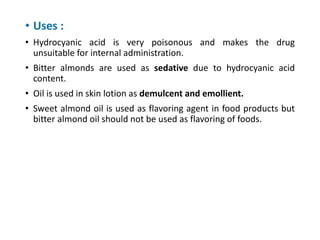 • Uses :
• Hydrocyanic acid is very poisonous and makes the drug
unsuitable for internal administration.
• Bitter almonds are used as sedative due to hydrocyanic acid
content.
• Oil is used in skin lotion as demulcent and emollient.
• Sweet almond oil is used as flavoring agent in food products but
bitter almond oil should not be used as flavoring of foods.
 
