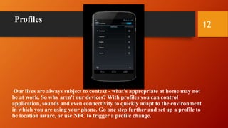 Profiles
Our lives are always subject to context - what's appropriate at home may not
be at work. So why aren't our devices? With profiles you can control
application, sounds and even connectivity to quickly adapt to the environment
in which you are using your phone. Go one step further and set up a profile to
be location aware, or use NFC to trigger a profile change.
12
 