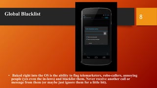 Global Blacklist
• Baked right into the OS is the ability to flag telemarketers, robo-callers, annoying
people (yes even the in-laws) and blacklist them. Never receive another call or
message from them (or maybe just ignore them for a little bit).
8
 