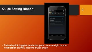 Quick Setting Ribbon:
• Embed quick toggles (and even your camera) right in your
notification drawer, just one swipe away.
9
 