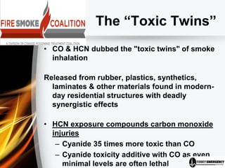 The “Toxic Twins”
• CO & HCN dubbed the "toxic twins" of smoke
inhalation
Released from rubber, plastics, synthetics,
laminates & other materials found in modern-
day residential structures with deadly
synergistic effects
• HCN exposure compounds carbon monoxide
injuries
– Cyanide 35 times more toxic than CO
– Cyanide toxicity additive with CO as even
minimal levels are often lethal
 
