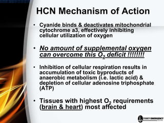 HCN Mechanism of Action
• Cyanide binds & deactivates mitochondrial
cytochrome a3, effectively inhibiting
cellular utilization of oxygen
• No amount of supplemental oxygen
can overcome this O2 deficit !!!!!!!!
• Inhibition of cellular respiration results in
accumulation of toxic byproducts of
anaerobic metabolism (i.e. lactic acid) &
depletion of cellular adenosine triphosphate
(ATP)
• Tissues with highest O2 requirements
(brain & heart) most affected
 