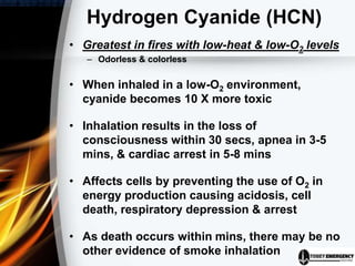 Hydrogen Cyanide (HCN)
• Greatest in fires with low-heat & low-O2 levels
– Odorless & colorless
• When inhaled in a low-O2 environment,
cyanide becomes 10 X more toxic
• Inhalation results in the loss of
consciousness within 30 secs, apnea in 3-5
mins, & cardiac arrest in 5-8 mins
• Affects cells by preventing the use of O2 in
energy production causing acidosis, cell
death, respiratory depression & arrest
• As death occurs within mins, there may be no
other evidence of smoke inhalation
 