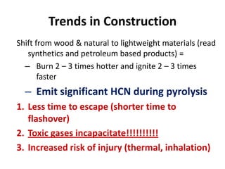 Trends in Construction
Shift from wood & natural to lightweight materials (read
synthetics and petroleum based products) =
– Burn 2 – 3 times hotter and ignite 2 – 3 times
faster
– Emit significant HCN during pyrolysis
1. Less time to escape (shorter time to
flashover)
2. Toxic gases incapacitate!!!!!!!!!!
3. Increased risk of injury (thermal, inhalation)
 