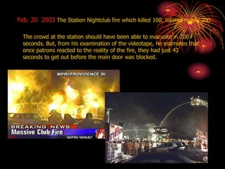 The crowd at the station should have been able to evacuate in 200
seconds. But, from his examination of the videotape, he estimates that
once patrons reacted to the reality of the fire, they had just 43
seconds to get out before the main door was blocked.
Feb. 20 2003 The Station Nightclub fire which killed 100, injured nearly 200
 
