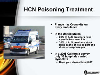 HCN Poisoning Treatment
• France has Cyanokits on
every ambulance
• In the United States
– 21% of ALS providers have
cyanide treatment kits
– 36% of ALS providers stock
large cache of kits as part of a
disaster response plan
• In a 2008 California survey
only 38 hospitals carried
Cyanokits
– Does your closest hospital?
 