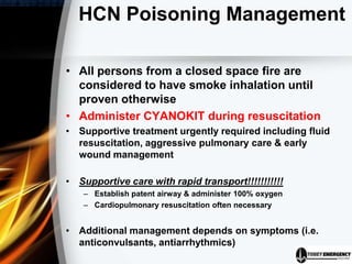 HCN Poisoning Management
• All persons from a closed space fire are
considered to have smoke inhalation until
proven otherwise
• Administer CYANOKIT during resuscitation
• Supportive treatment urgently required including fluid
resuscitation, aggressive pulmonary care & early
wound management
• Supportive care with rapid transport!!!!!!!!!!!
– Establish patent airway & administer 100% oxygen
– Cardiopulmonary resuscitation often necessary
• Additional management depends on symptoms (i.e.
anticonvulsants, antiarrhythmics)
 
