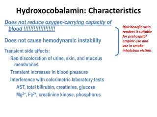 Hydroxocobalamin: Characteristics
Risk:benefit ratio
renders it suitable
for prehospital
empiric use and
use in smoke-
inhalation victims
Does not reduce oxygen-carrying capacity of
blood !!!!!!!!!!!!!!!!!!!
Does not cause hemodynamic instability
Transient side effects:
Red discoloration of urine, skin, and mucous
membranes
Transient increases in blood pressure
Interference with colorimetric laboratory tests
AST, total bilirubin, creatinine, glucose
Mg2+, Fe2+, creatinine kinase, phosphorus
Flomenbaum NE, et al. Goldfrank’s Toxicologic Emergencies. McGraw-Hill. 2006.
Megarbane B, et al. J Chin Med Assoc. 2003;66:193-203.
 