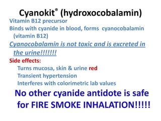 Cyanokit® (hydroxocobalamin)
Vitamin B12 precursor
Binds with cyanide in blood, forms cyanocobalamin
(vitamin B12)
Cyanocobalamin is not toxic and is excreted in
the urine!!!!!!!
Side effects:
Turns mucosa, skin & urine red
Transient hypertension
Interferes with colorimetric lab values
No other cyanide antidote is safe
for FIRE SMOKE INHALATION!!!!!
Sauer SW, Keim ME. Ann Emerg Med 2001;37:635-641.
 
