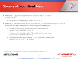 Please see Important Safety Information on slide 3 and full Prescribing Information for CYANOKIT® on slide 35.
Storage of Lyophilized Form1
• CYANOKIT® 5 g (hydroxocobalamin for injection) should be stored
at 25°C (77°F)
– Excursions are permitted to 15° to 30°C (59° to 86°F)
• CYANOKIT® may be exposed, during short periods, to temperature variations of usual
transport, transport in the desert, and freezing/defrosting cycles
– Usual transport defined as 15 days subjected to temperatures
ranging from 5° to 40°C (41° to 104°F)
– Transport in the desert defined as 4 days subjected to temperatures
ranging from 5° to 60°C (41° to 140°F)
– Freezing/defrosting cycles defined as 15 days subjected to temperatures
ranging from –20° to 40°C (–4° to 104°F)
55
1. Cyanokit (single 5-g vial) [package insert]. Columbia, MD: Meridian Medical Technologies, Inc.; 2011.
 