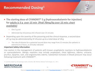 Please see Important Safety Information on slide 3 and full Prescribing Information for CYANOKIT® on slide 35.
Recommended Dosing1
• The starting dose of CYANOKIT® 5 g (hydroxocobalamin for injection)
for adults is 5 g over 15 min (Pedi 70mg/kg over 15 min; chart
available)
– One 5-g vial
– Administer by intravenous (IV) infusion over 15 minutes
• Depending upon the severity of the poisoning and the clinical response, a second dose
of 5 g may be administered by IV infusion up to a total dose of 10 g
– The rate of infusion for a potential second dose may range from 15 minutes (for patients in
extremis) to 2 hours, as clinically indicated
56
Important Safety Information
Use caution in the management of patients with known anaphylactic reactions to hydroxocobalamin
or cyanocobalamin. Allergic reactions may include anaphylaxis, chest tightness, edema, urticaria,
pruritus, dyspnea, rash, and angioneurotic edema. Substantial increases in blood pressure may occur
following treatment with CYANOKIT®.
1. Cyanokit (single 5-g vial) [package insert]. Columbia, MD: Meridian Medical Technologies, Inc.; 2011.
 