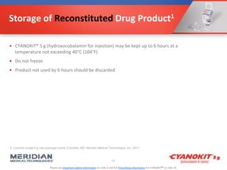 Please see Important Safety Information on slide 3 and full Prescribing Information for CYANOKIT® on slide 35.
Storage of Reconstituted Drug Product1
• CYANOKIT® 5 g (hydroxocobalamin for injection) may be kept up to 6 hours at a
temperature not exceeding 40°C (104°F)
• Do not freeze
• Product not used by 6 hours should be discarded
57
1. Cyanokit (single 5-g vial) [package insert]. Columbia, MD: Meridian Medical Technologies, Inc.; 2011.
 