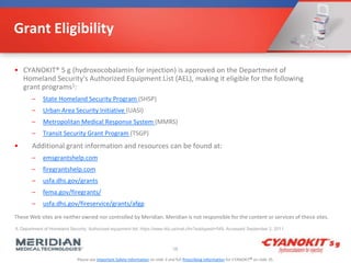 Please see Important Safety Information on slide 3 and full Prescribing Information for CYANOKIT® on slide 35.
Grant Eligibility
• CYANOKIT® 5 g (hydroxocobalamin for injection) is approved on the Department of
Homeland Security's Authorized Equipment List (AEL), making it eligible for the following
grant programs1:
– State Homeland Security Program (SHSP)
– Urban Area Security Initiative (UASI)
– Metropolitan Medical Response System (MMRS)
– Transit Security Grant Program (TSGP)
• Additional grant information and resources can be found at:
– emsgrantshelp.com
– firegrantshelp.com
– usfa.dhs.gov/grants
– fema.gov/firegrants/
– usfa.dhs.gov/fireservice/grants/afgp
58
1. Department of Homeland Security. Authorized equipment list. https://www.rkb.us/mel.cfm?subtypeid=549. Accessed September 2, 2011.
These Web sites are neither owned nor controlled by Meridian. Meridian is not responsible for the content or services of these sites.
 