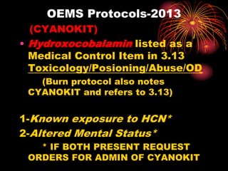 OEMS Protocols-2013
(CYANOKIT)
• Hydroxocobalamin listed as a
Medical Control Item in 3.13
Toxicology/Posioning/Abuse/OD
(Burn protocol also notes
CYANOKIT and refers to 3.13)
1-Known exposure to HCN*
2-Altered Mental Status*
* IF BOTH PRESENT REQUEST
ORDERS FOR ADMIN OF CYANOKIT
 