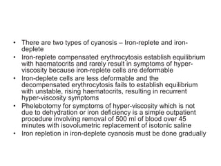 • There are two types of cyanosis – Iron-replete and iron-
deplete
• Iron-replete compensated erythrocytosis establish equilibrium
with haematocrits and rarely result in symptoms of hyper-
viscosity because iron-replete cells are deformable
• Iron-deplete cells are less deformable and the
decompensated erythrocytosis fails to establish equilibrium
with unstable, rising haematocrits, resulting in recurrent
hyper-viscosity symptoms
• Phelebotomy for symptoms of hyper-viscosity which is not
due to dehydration or iron deficiency is a simple outpatient
procedure involving removal of 500 ml of blood over 45
minutes with isovolumetric replacement of isotonic saline
• Iron repletion in iron-deplete cyanosis must be done gradually
 