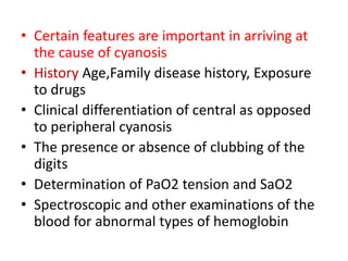 • Certain features are important in arriving at
the cause of cyanosis
• History Age,Family disease history, Exposure
to drugs
• Clinical differentiation of central as opposed
to peripheral cyanosis
• The presence or absence of clubbing of the
digits
• Determination of PaO2 tension and SaO2
• Spectroscopic and other examinations of the
blood for abnormal types of hemoglobin
 