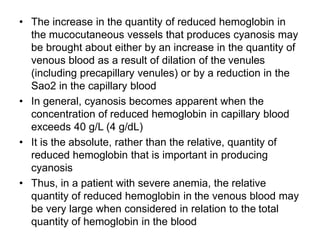 • The increase in the quantity of reduced hemoglobin in
the mucocutaneous vessels that produces cyanosis may
be brought about either by an increase in the quantity of
venous blood as a result of dilation of the venules
(including precapillary venules) or by a reduction in the
Sao2 in the capillary blood
• In general, cyanosis becomes apparent when the
concentration of reduced hemoglobin in capillary blood
exceeds 40 g/L (4 g/dL)
• It is the absolute, rather than the relative, quantity of
reduced hemoglobin that is important in producing
cyanosis
• Thus, in a patient with severe anemia, the relative
quantity of reduced hemoglobin in the venous blood may
be very large when considered in relation to the total
quantity of hemoglobin in the blood
 