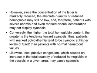 • However, since the concentration of the latter is
markedly reduced, the absolute quantity of reduced
hemoglobin may still be low, and, therefore, patients with
severe anemia and even marked arterial desaturation
may not display cyanosis
• Conversely, the higher the total hemoglobin content, the
greater is the tendency toward cyanosis; thus, patients
with marked polycythemia tend to be cyanotic at higher
levels of Sao2 than patients with normal hematocrit
values
• Likewise, local passive congestion, which causes an
increase in the total quantity of reduced hemoglobin in
the vessels in a given area, may cause cyanosis
 